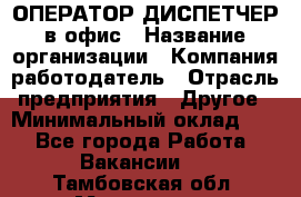 ОПЕРАТОР-ДИСПЕТЧЕР в офис › Название организации ­ Компания-работодатель › Отрасль предприятия ­ Другое › Минимальный оклад ­ 1 - Все города Работа » Вакансии   . Тамбовская обл.,Моршанск г.